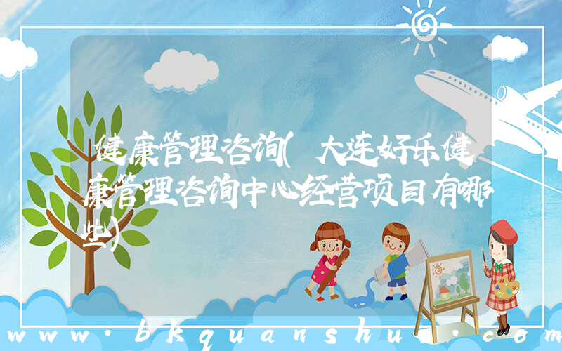 健康管理咨询(大连好乐健康管理咨询中心经营项目有哪些)