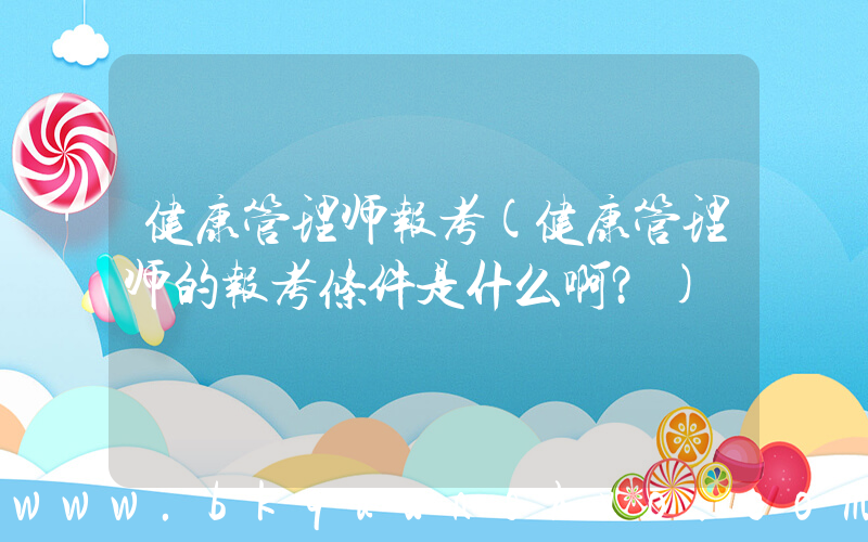 健康管理师报考(健康管理师的报考条件是什么啊？)