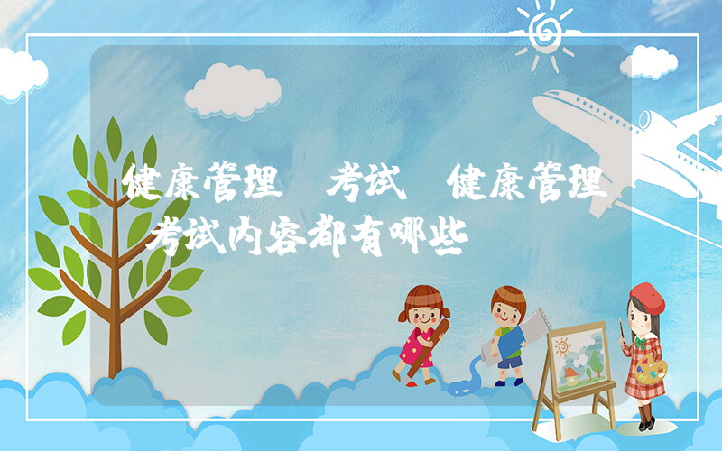 健康管理师考试(健康管理师考试内容都有哪些)