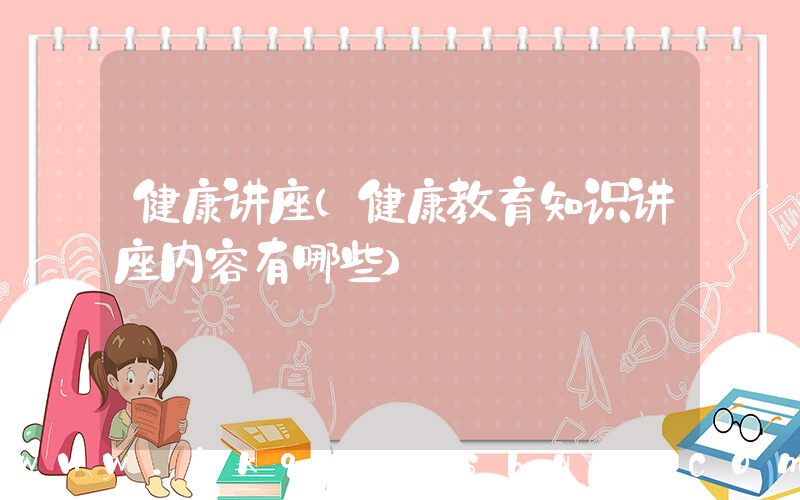 健康讲座(健康教育知识讲座内容有哪些)