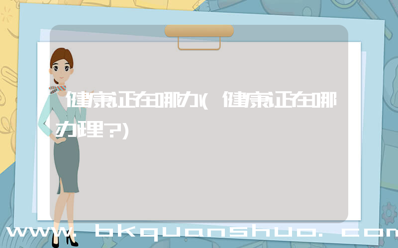 健康证在哪办(健康证在哪办理？)