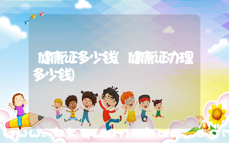 健康证多少钱(健康证办理多少钱)