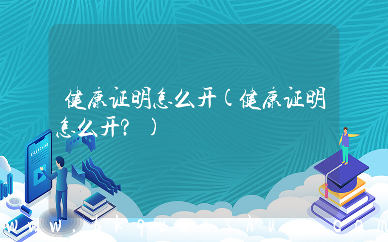 健康证明怎么开(健康证明怎么开？)