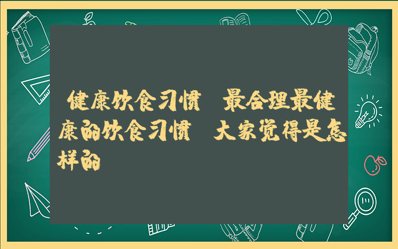 健康饮食习惯(最合理最健康的饮食习惯，大家觉得是怎样的)