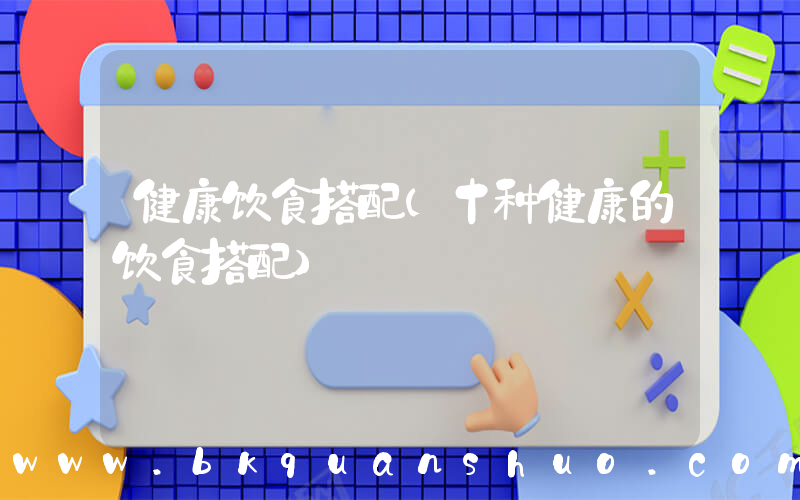 健康饮食搭配(十种健康的饮食搭配)
