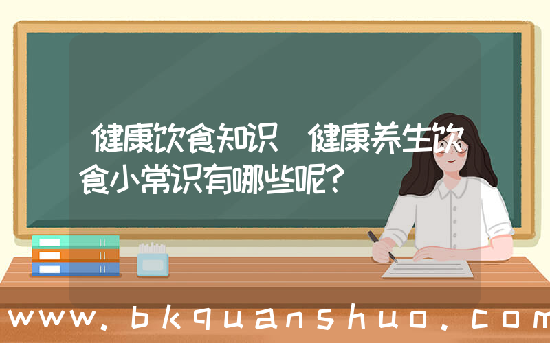 健康饮食知识(健康养生饮食小常识有哪些呢？)