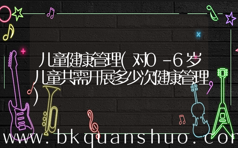 儿童健康管理(对0-6岁儿童共需开展多少次健康管理)