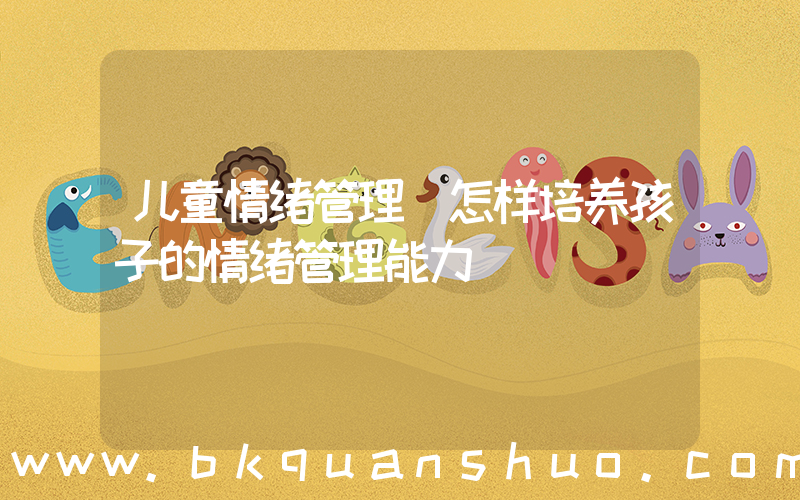 儿童情绪管理(怎样培养孩子的情绪管理能力)