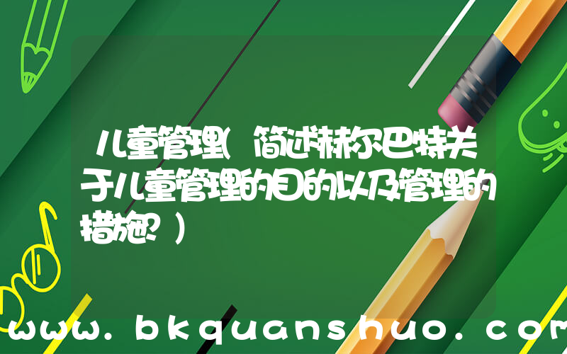 儿童管理(简述赫尔巴特关于儿童管理的目的以及管理的措施？)
