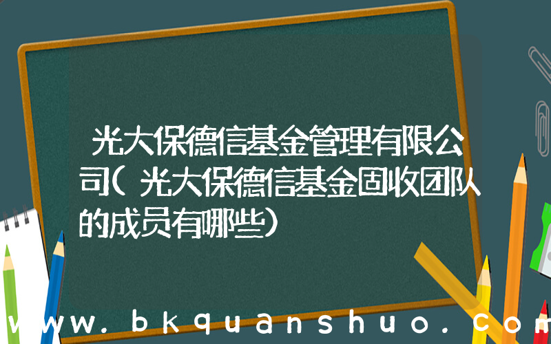 光大保德信基金管理有限公司(光大保德信基金固收团队的成员有哪些)