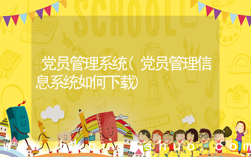党员管理系统(党员管理信息系统如何下载)