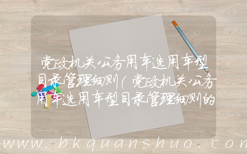 党政机关公务用车选用车型目录管理细则(党政机关公务用车选用车型目录管理细则的第一章)