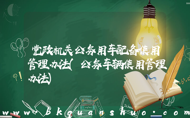 党政机关公务用车配备使用管理办法(公务车辆使用管理办法)