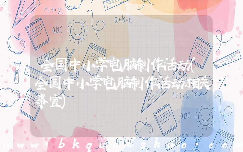 全国中小学电脑制作活动(全国中小学电脑制作活动相关事宜)