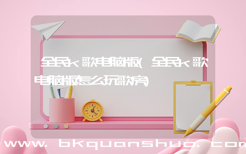 全民k歌电脑版(全民k歌电脑版怎么玩歌房)