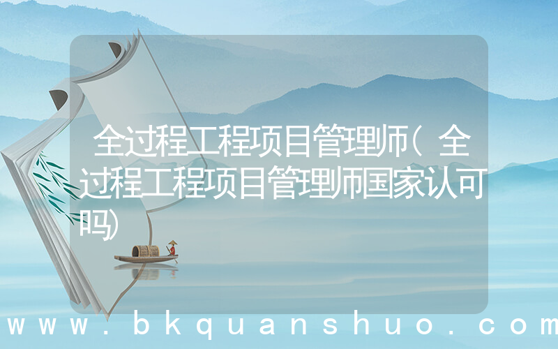 全过程工程项目管理师(全过程工程项目管理师国家认可吗)