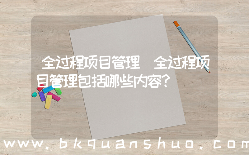 全过程项目管理(全过程项目管理包括哪些内容？)