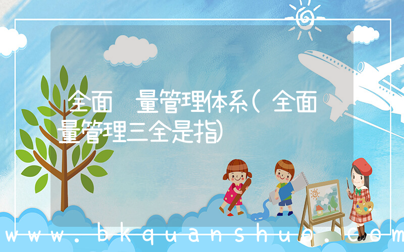 全面质量管理体系(全面质量管理三全是指)