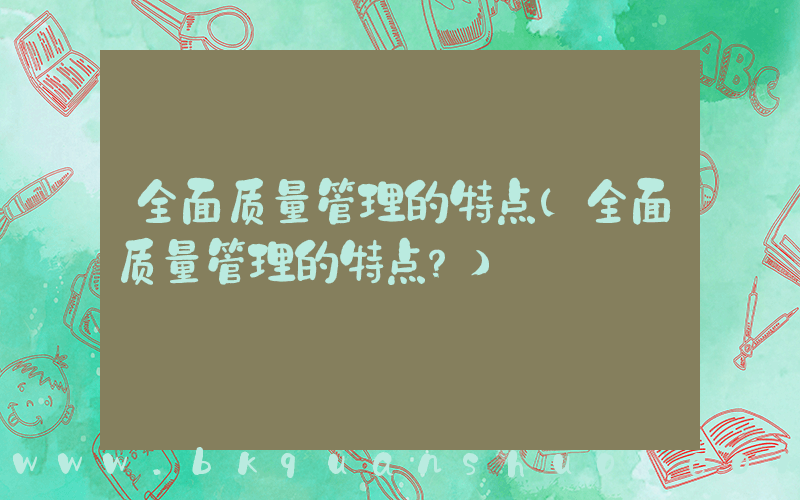 全面质量管理的特点(全面质量管理的特点？)