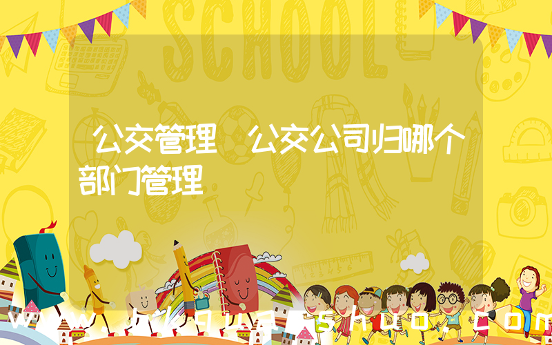 公交管理(公交公司归哪个部门管理)