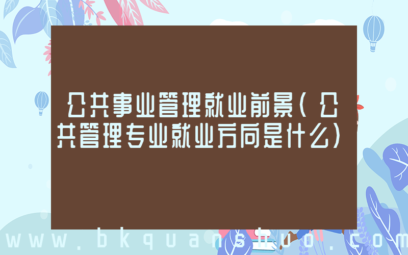 公共事业管理就业前景(公共管理专业就业方向是什么)