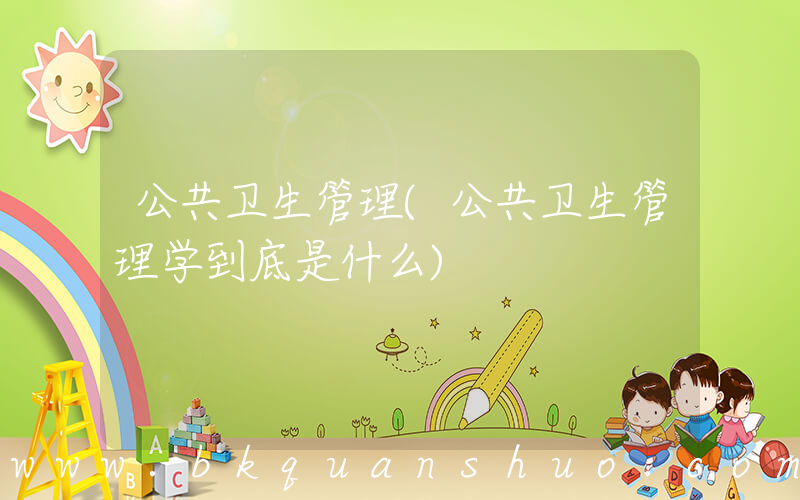 公共卫生管理(公共卫生管理学到底是什么)