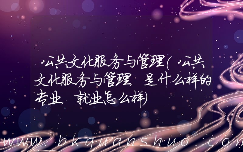 公共文化服务与管理(公共文化服务与管理，是什么样的专业，就业怎么样)