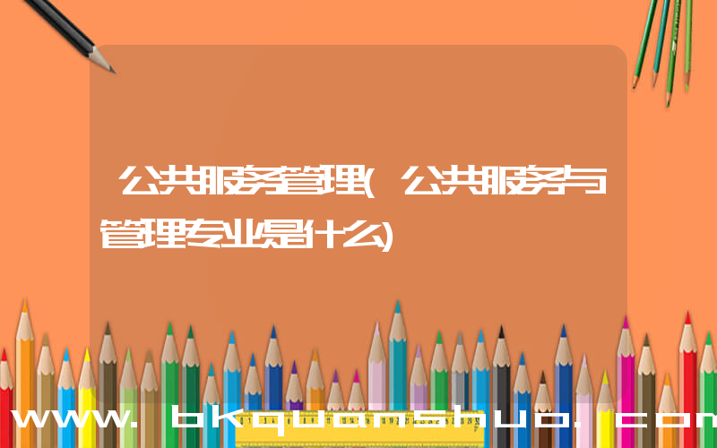 公共服务管理(公共服务与管理专业是什么)
