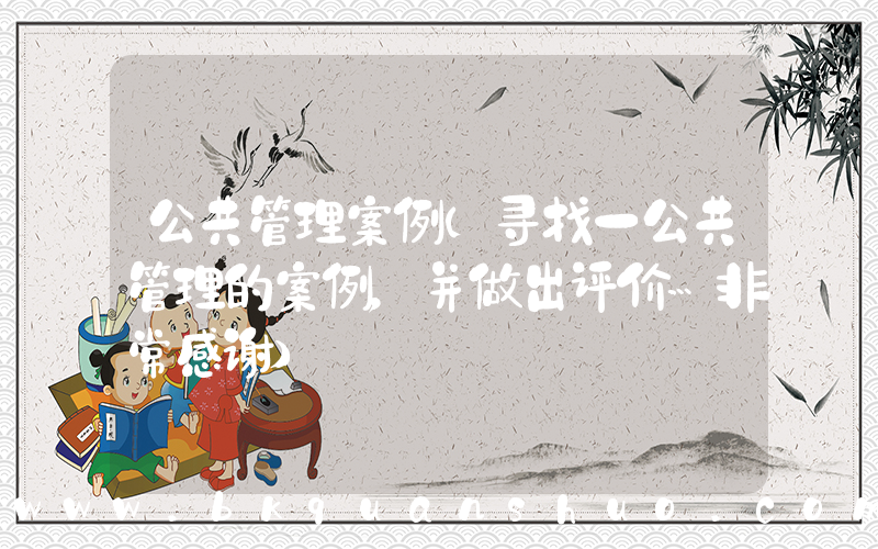 公共管理案例(寻找一公共管理的案例，并做出评价…非常感谢)