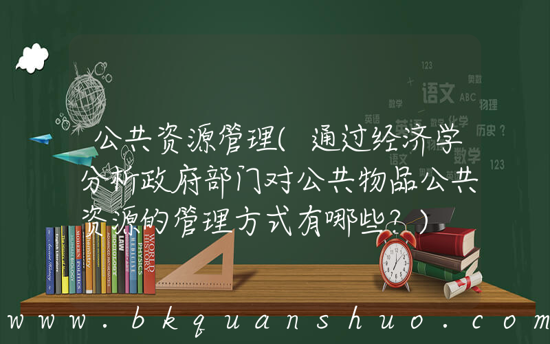 公共资源管理(通过经济学分析政府部门对公共物品公共资源的管理方式有哪些？)