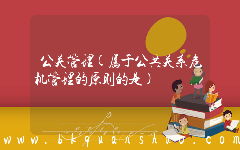 公关管理(属于公共关系危机管理的原则的是)
