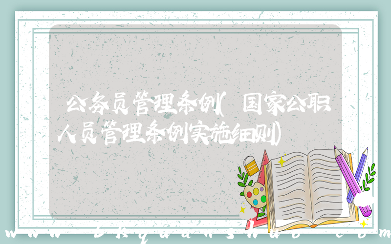 公务员管理条例(国家公职人员管理条例实施细则)
