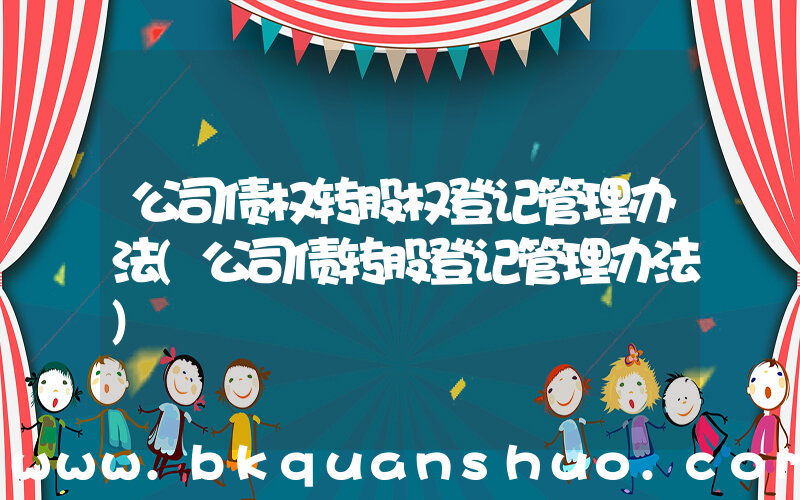 公司债权转股权登记管理办法(公司债转股登记管理办法)