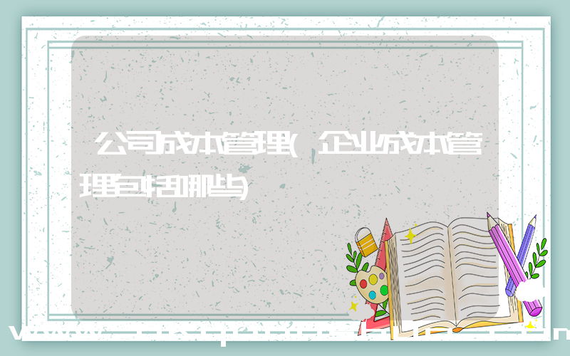 公司成本管理(企业成本管理包括哪些)