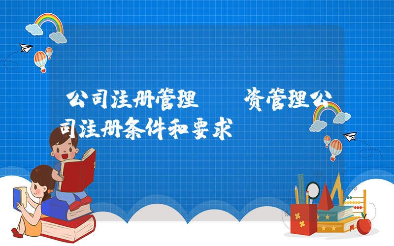公司注册管理(投资管理公司注册条件和要求)