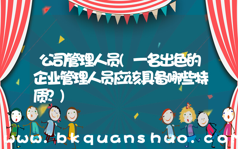 公司管理人员(一名出色的企业管理人员应该具备哪些特质？)
