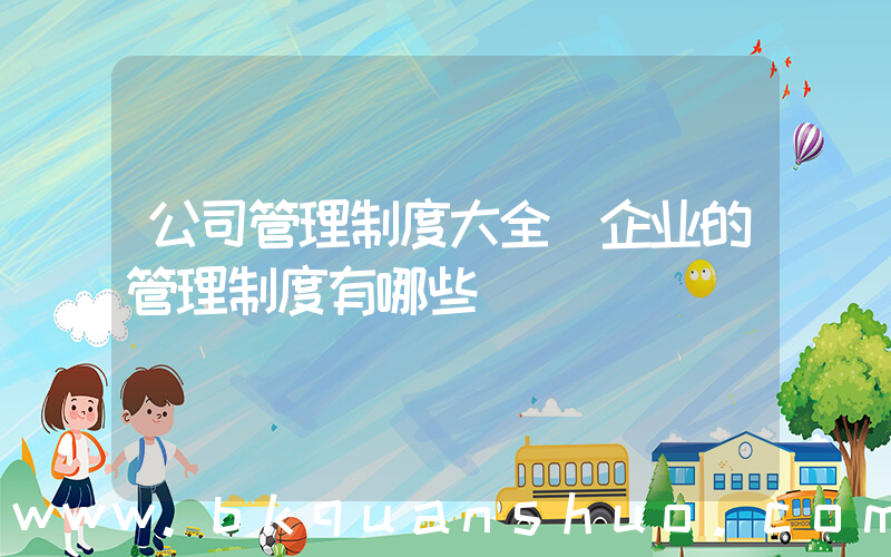 公司管理制度大全(企业的管理制度有哪些)