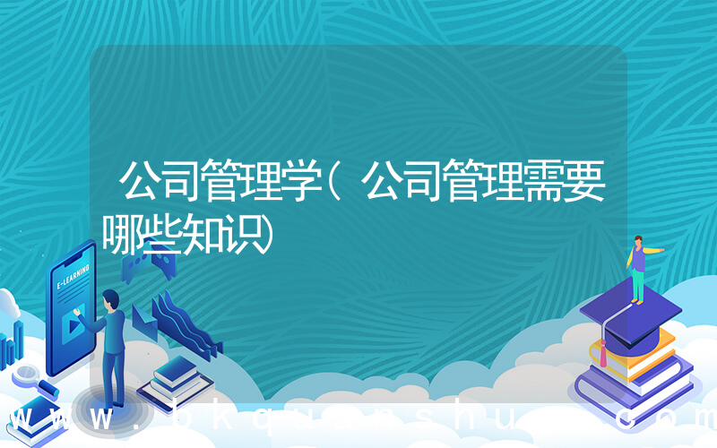 公司管理学(公司管理需要哪些知识)