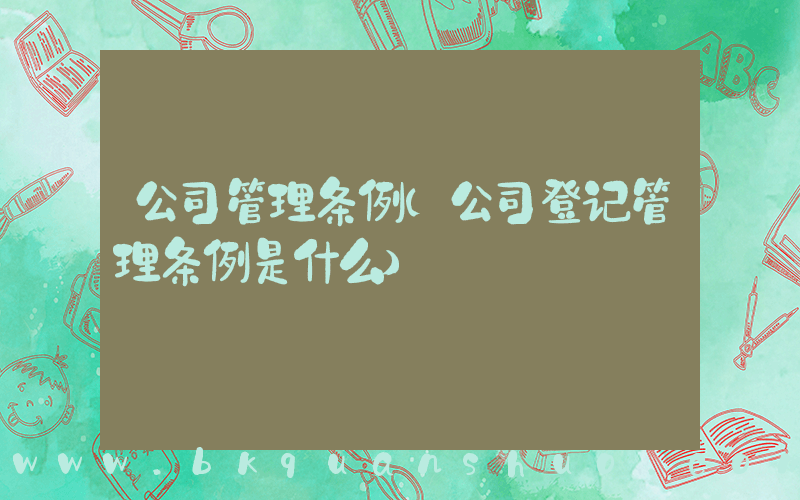 公司管理条例(公司登记管理条例是什么)