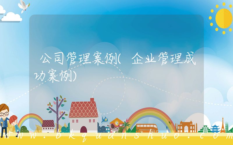 公司管理案例(企业管理成功案例)