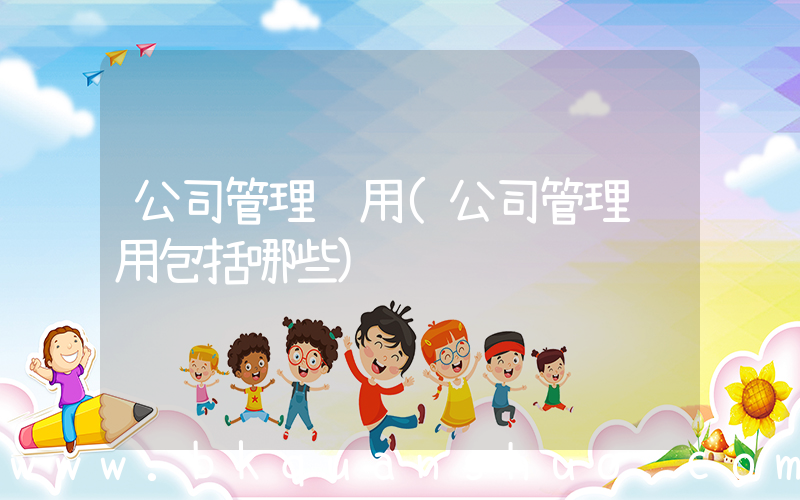 公司管理费用(公司管理费用包括哪些)