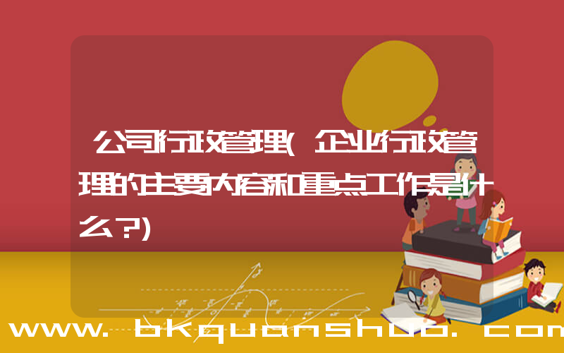 公司行政管理(企业行政管理的主要内容和重点工作是什么？)