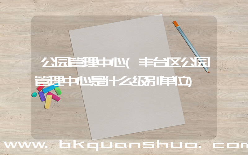 公园管理中心(丰台区公园管理中心是什么级别单位)