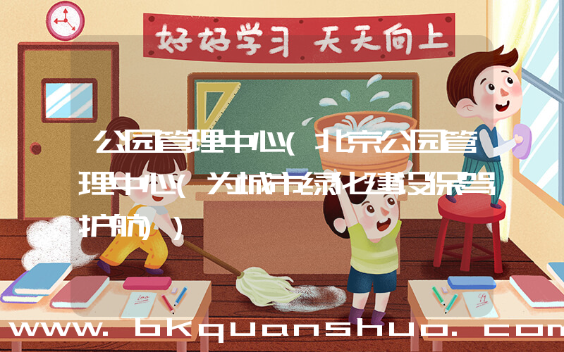 公园管理中心(北京公园管理中心(为城市绿化建设保驾护航))