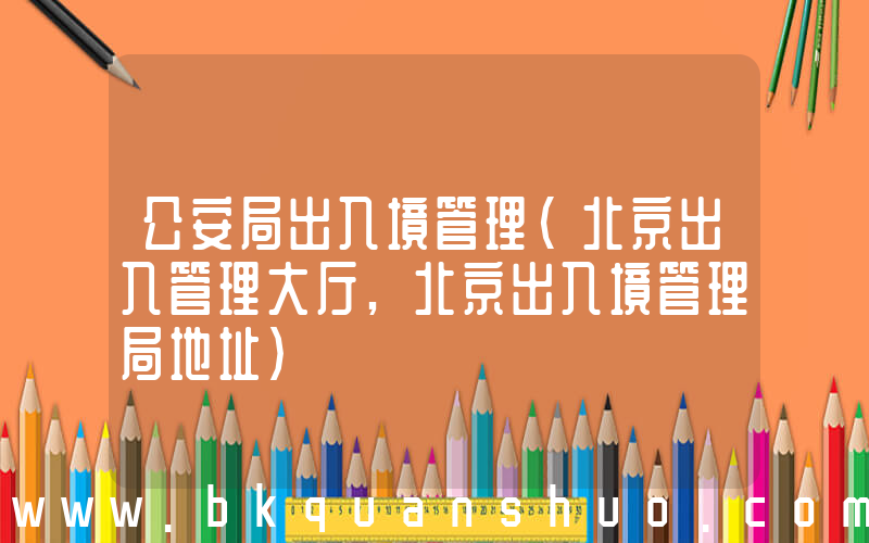 公安局出入境管理(北京出入管理大厅,北京出入境管理局地址)