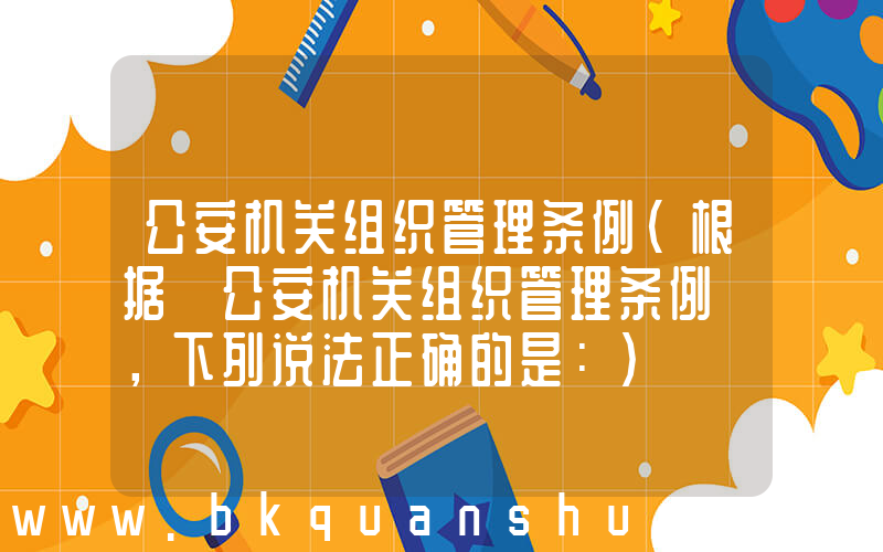 公安机关组织管理条例(根据《公安机关组织管理条例》，下列说法正确的是：)
