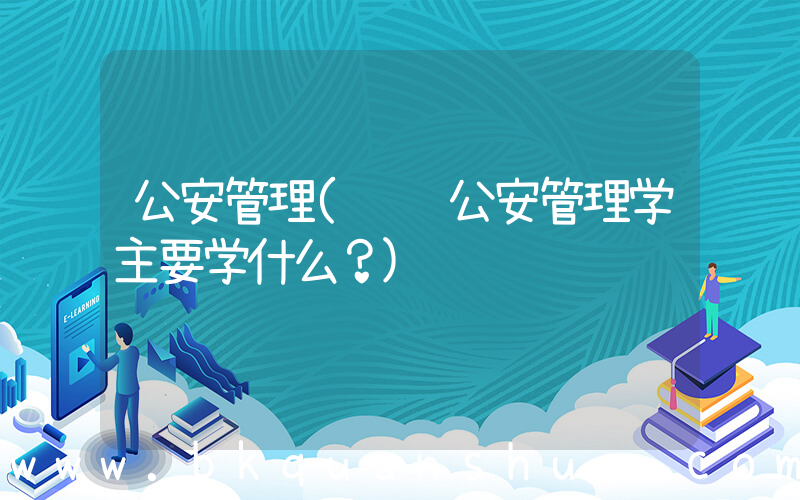 公安管理(请问公安管理学主要学什么？)