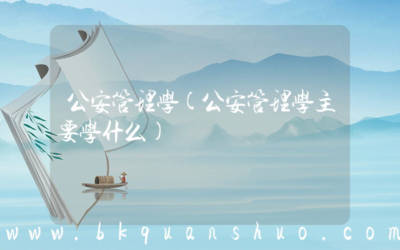 公安管理学(公安管理学主要学什么)