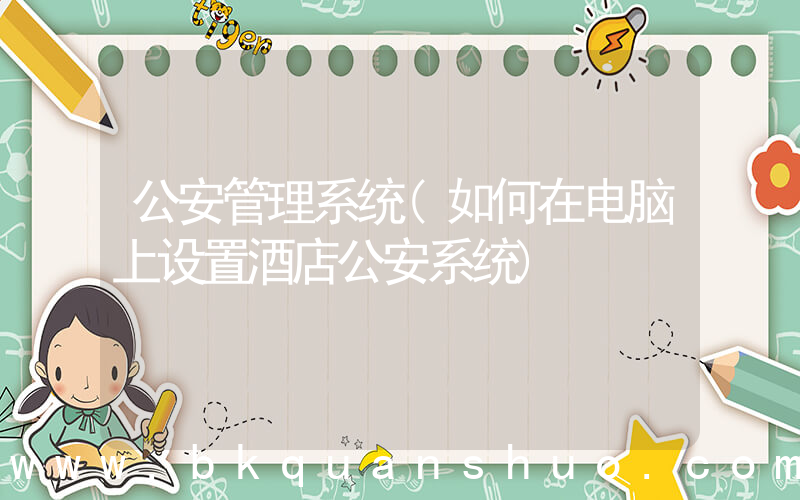 公安管理系统(如何在电脑上设置酒店公安系统)