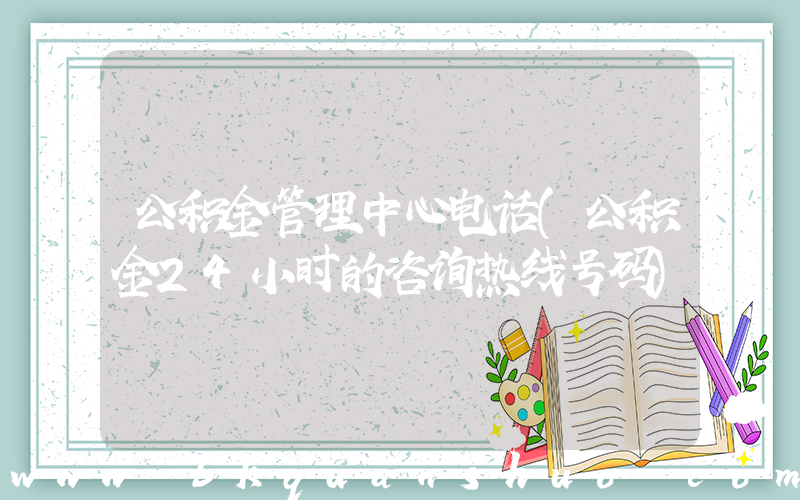 公积金管理中心电话(公积金24小时的咨询热线号码)